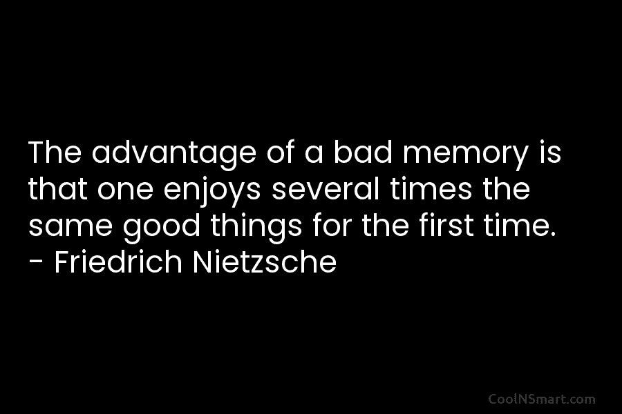The advantage of a bad memory is that one enjoys several times the same good things for the first time....