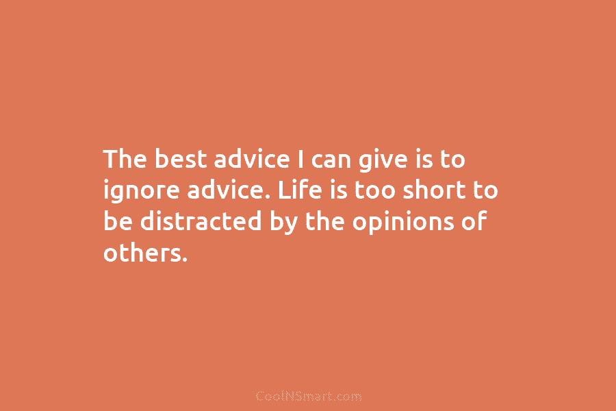 The best advice I can give is to ignore advice. Life is too short to be distracted by the opinions...