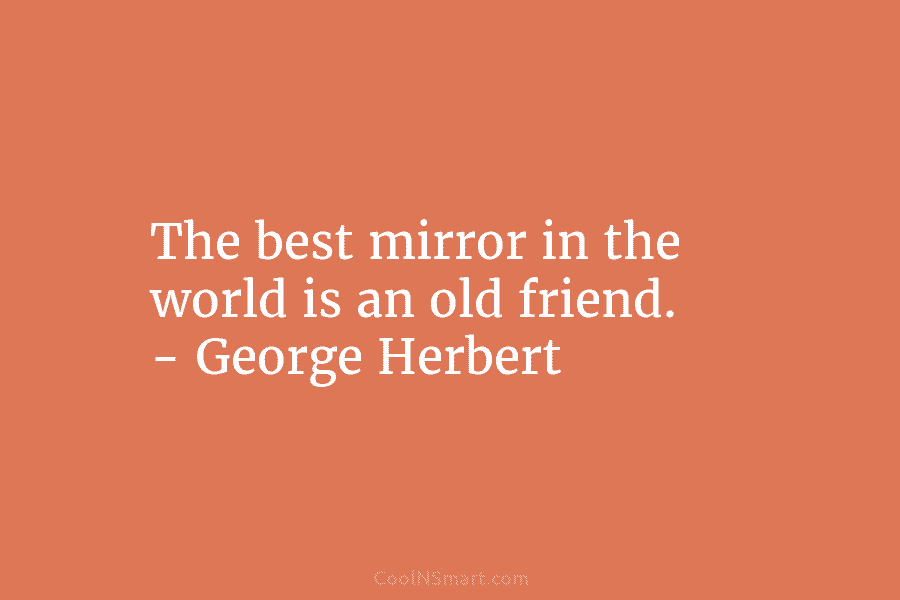 The best mirror in the world is an old friend. – George Herbert