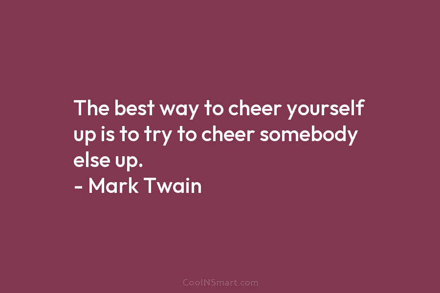 The best way to cheer yourself up is to try to cheer somebody else up. – Mark Twain