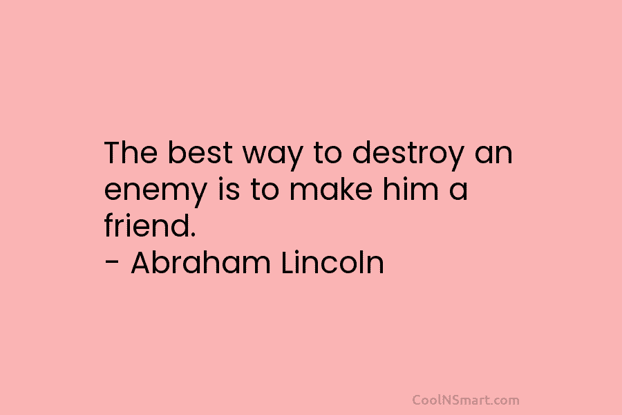 The best way to destroy an enemy is to make him a friend. – Abraham Lincoln