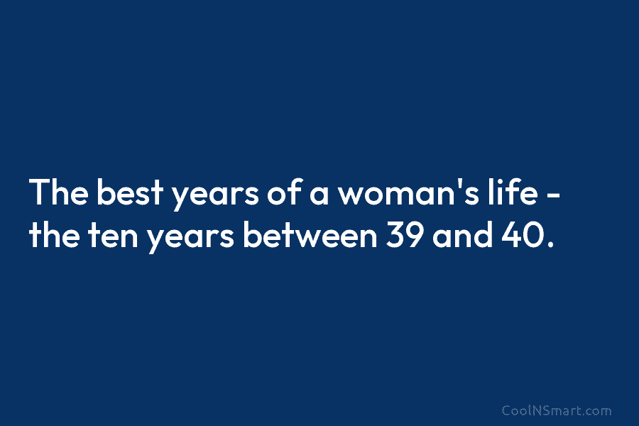 The best years of a woman’s life – the ten years between 39 and 40.