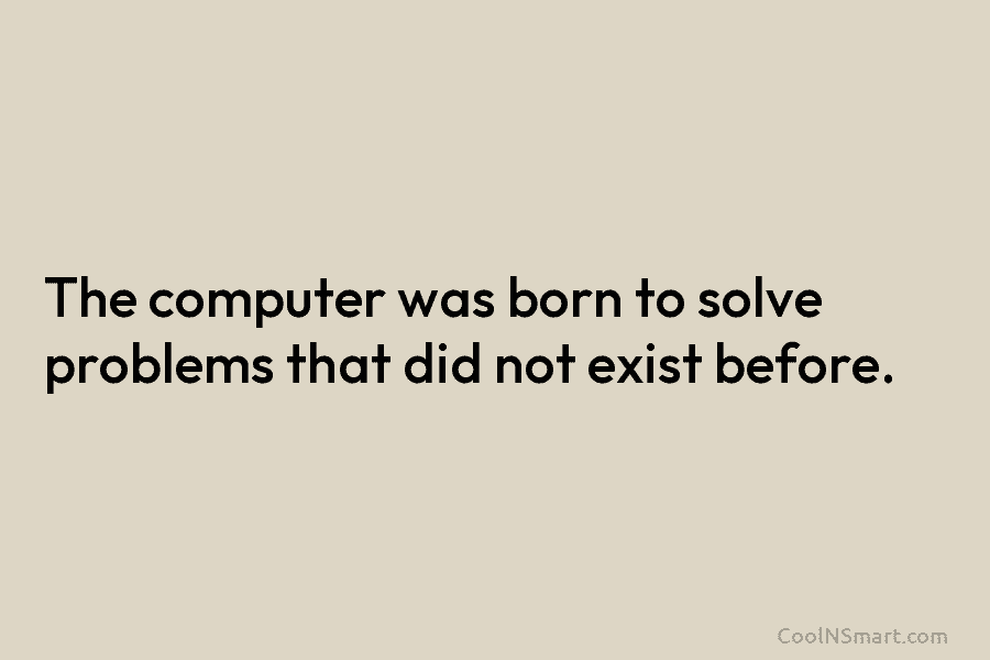 The computer was born to solve problems that did not exist before.