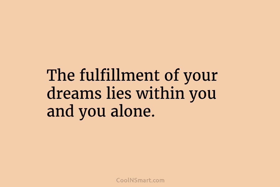 The fulfillment of your dreams lies within you and you alone.