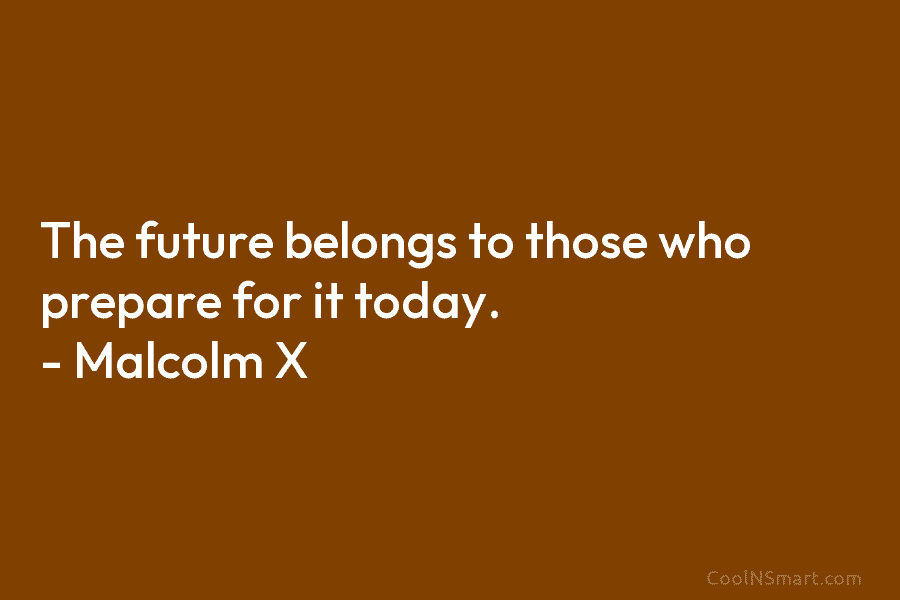 The future belongs to those who prepare for it today. – Malcolm X
