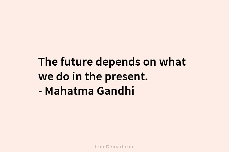 The future depends on what we do in the present. – Mahatma Gandhi