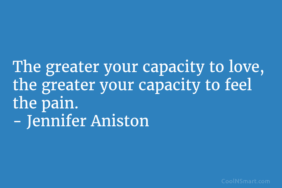 The greater your capacity to love, the greater your capacity to feel the pain. – Jennifer Aniston