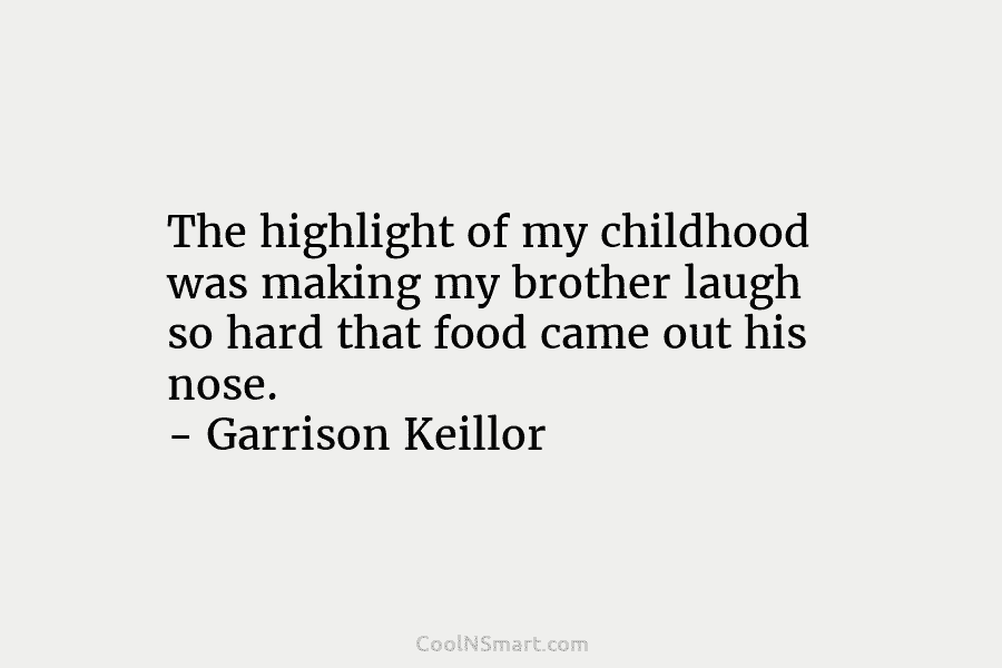 The highlight of my childhood was making my brother laugh so hard that food came out his nose. – Garrison...