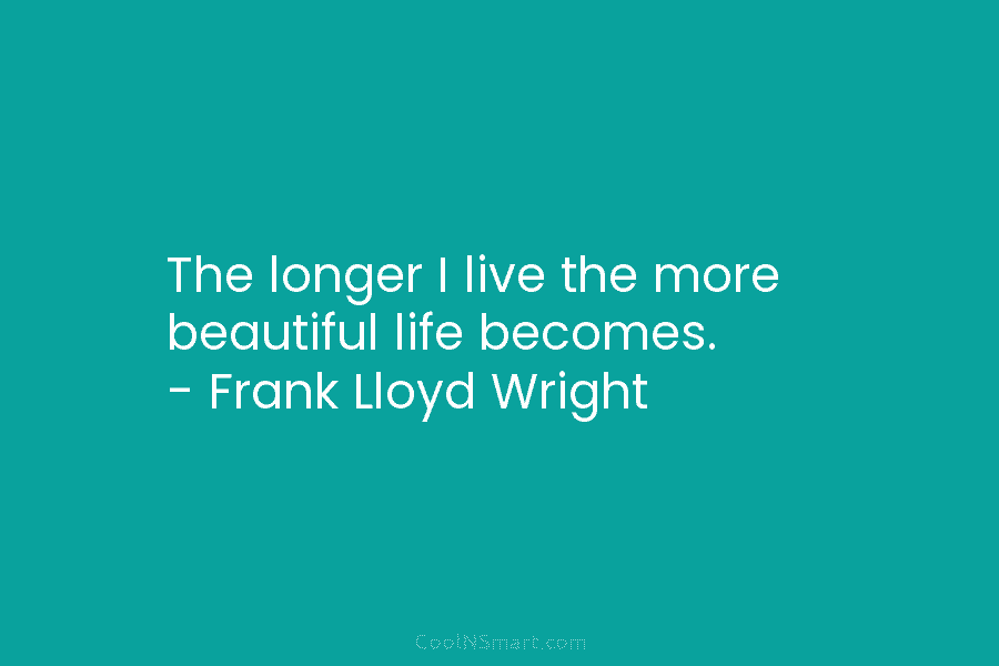 The longer I live the more beautiful life becomes. – Frank Lloyd Wright