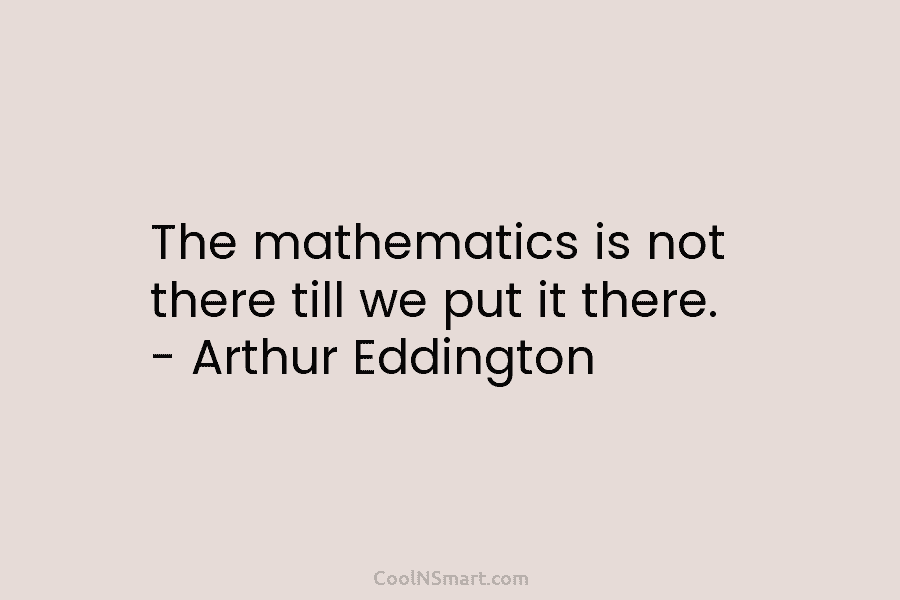 The mathematics is not there till we put it there. – Arthur Eddington