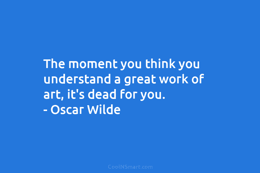 The moment you think you understand a great work of art, it’s dead for you. – Oscar Wilde