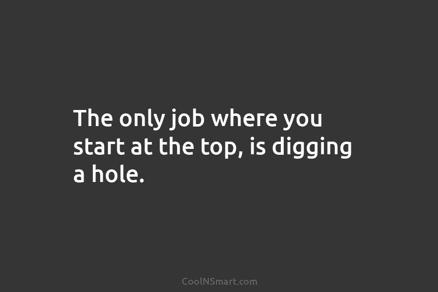 The only job where you start at the top, is digging a hole.