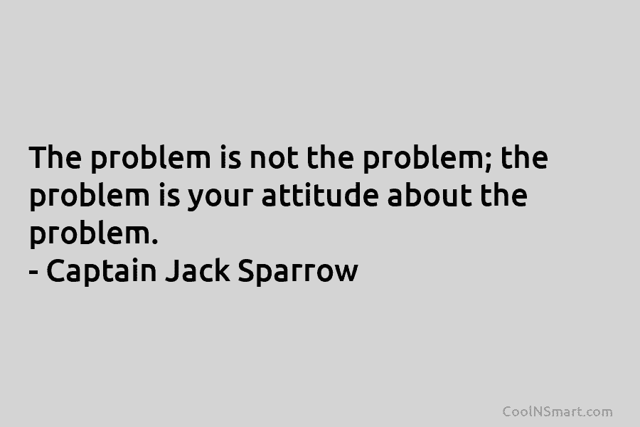 The problem is not the problem; the problem is your attitude about the problem. – Captain Jack Sparrow