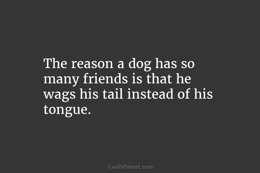 The reason a dog has so many friends is that he wags his tail instead...