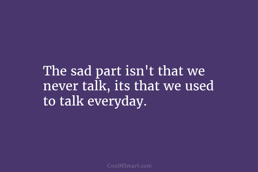 The sad part isn’t that we never talk, its that we used to talk everyday.