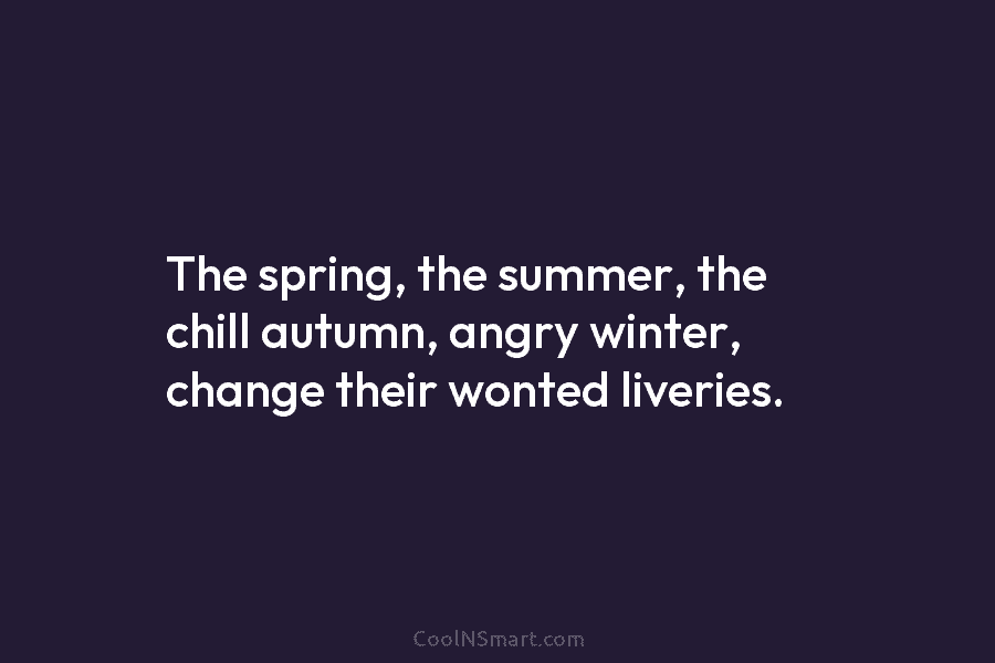 The spring, the summer, the chill autumn, angry winter, change their wonted liveries.