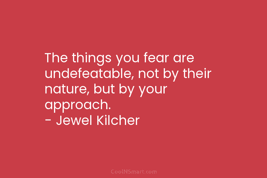 The things you fear are undefeatable, not by their nature, but by your approach. – Jewel Kilcher