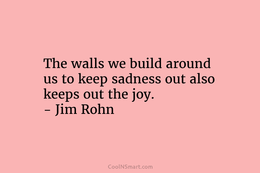 The walls we build around us to keep sadness out also keeps out the joy....
