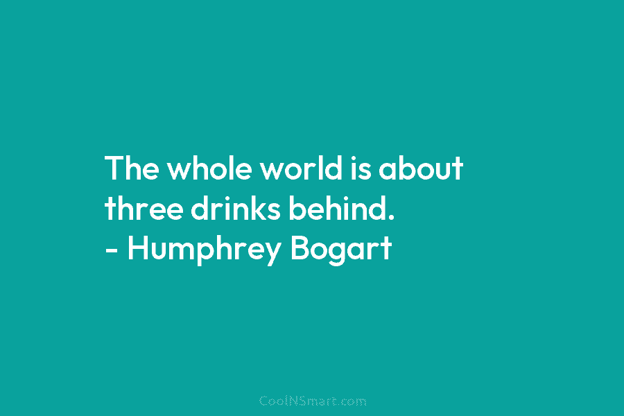 The whole world is about three drinks behind. – Humphrey Bogart