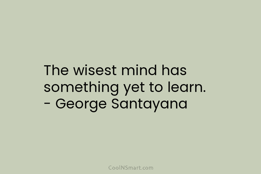 The wisest mind has something yet to learn. – George Santayana
