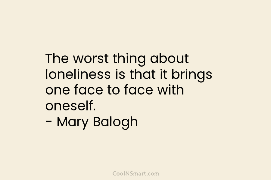 The worst thing about loneliness is that it brings one face to face with oneself. – Mary Balogh
