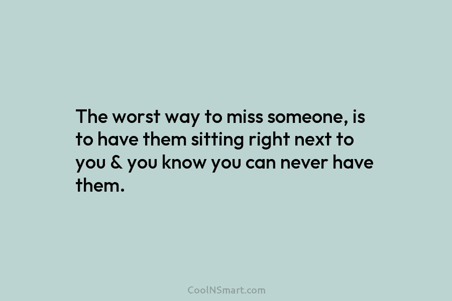 The worst way to miss someone, is to have them sitting right next to you...