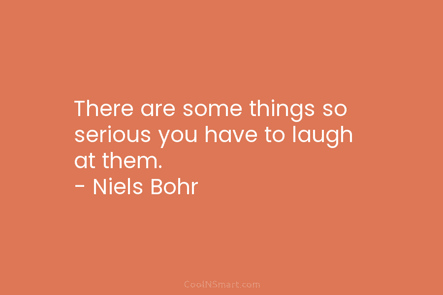 There are some things so serious you have to laugh at them. – Niels Bohr