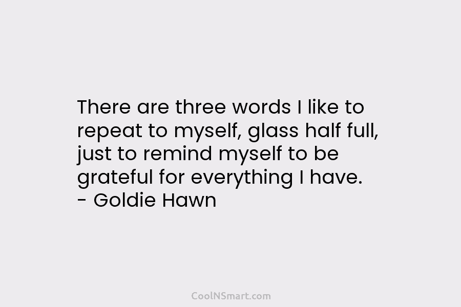 There are three words I like to repeat to myself, glass half full, just to remind myself to be grateful...