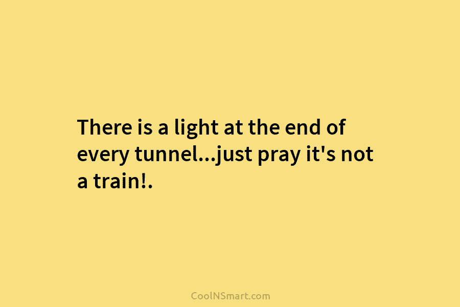 There is a light at the end of every tunnel…just pray it’s not a train!.