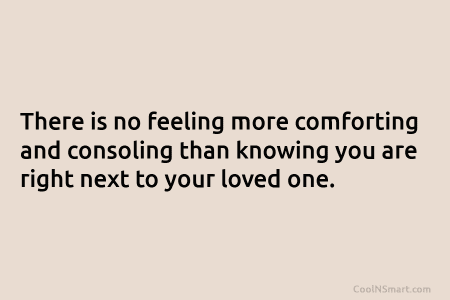 There is no feeling more comforting and consoling than knowing you are right next to your loved one.