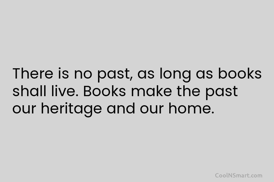 There is no past, as long as books shall live. Books make the past our heritage and our home.