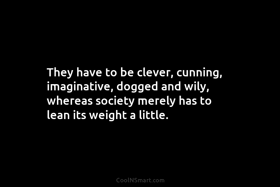 They have to be clever, cunning, imaginative, dogged and wily, whereas society merely has to lean its weight a little.