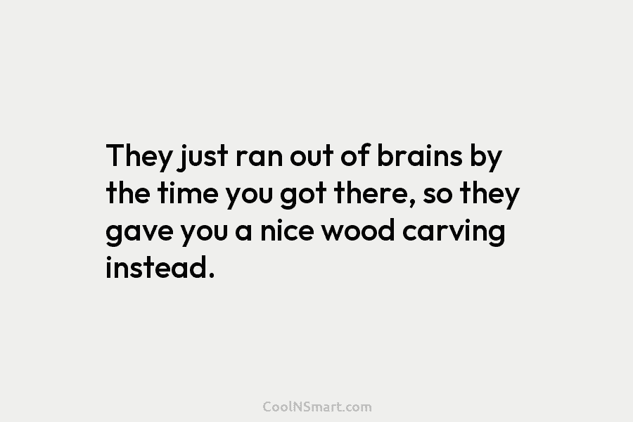 They just ran out of brains by the time you got there, so they gave you a nice wood carving...
