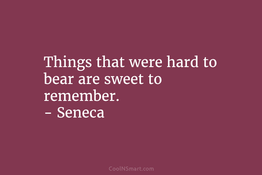 Things that were hard to bear are sweet to remember. – Seneca