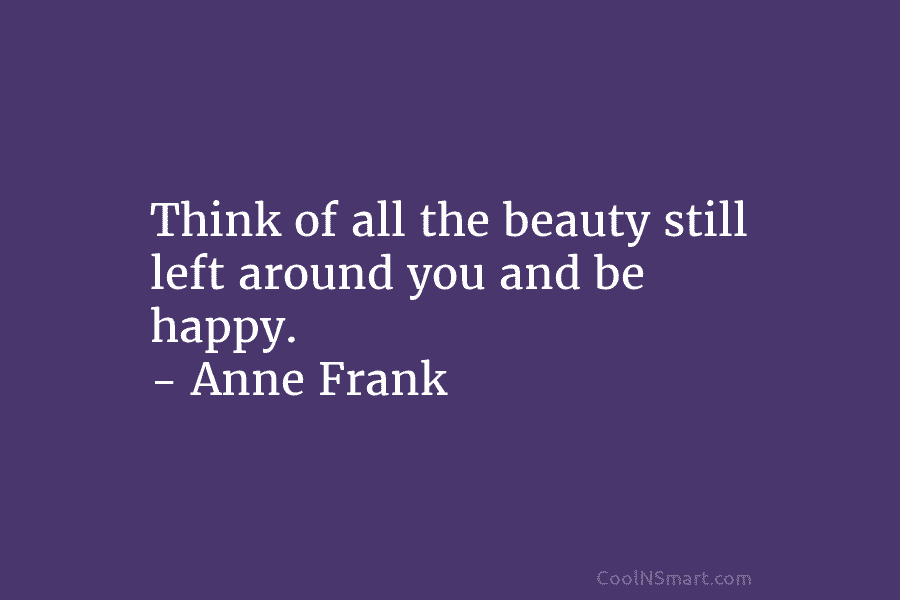 Think of all the beauty still left around you and be happy. – Anne Frank