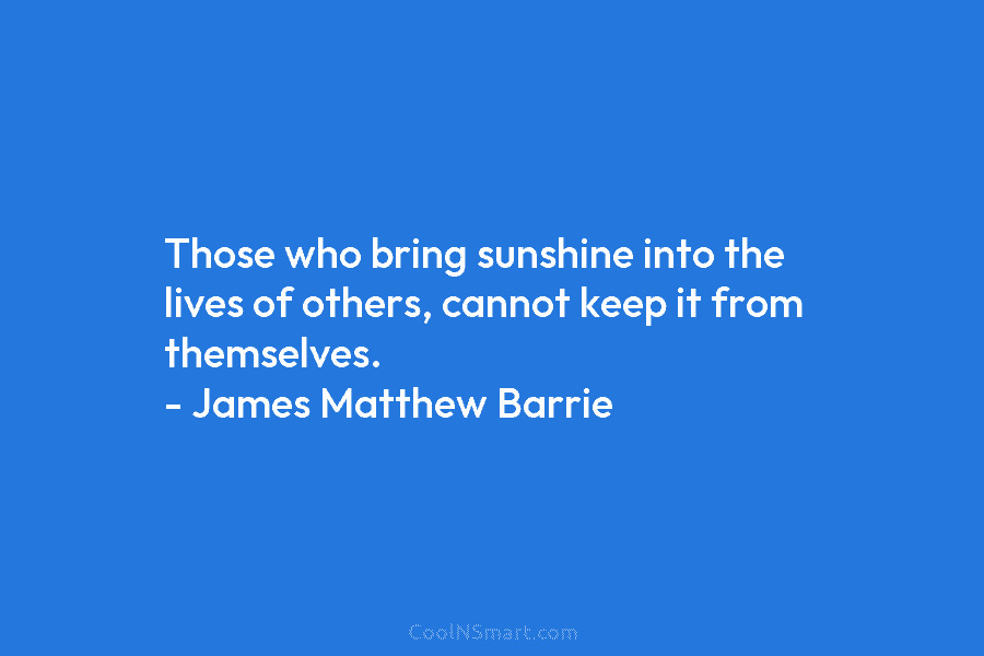 Those who bring sunshine into the lives of others, cannot keep it from themselves. –...