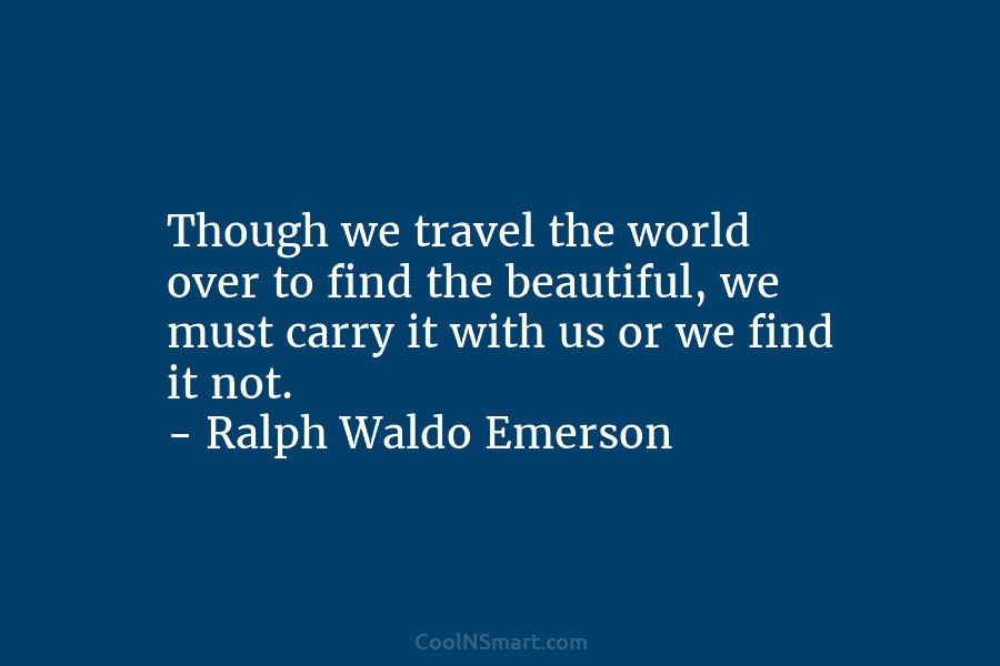 Though we travel the world over to find the beautiful, we must carry it with us or we find it...