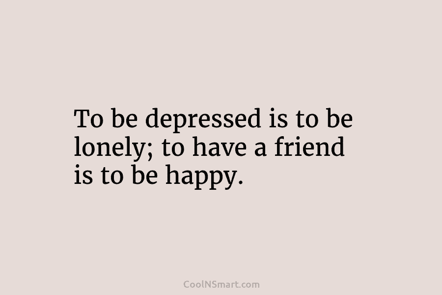 To be depressed is to be lonely; to have a friend is to be happy.