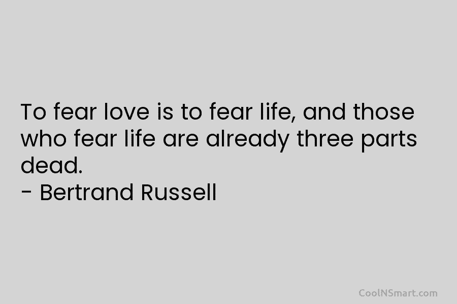 To fear love is to fear life, and those who fear life are already three parts dead. – Bertrand Russell