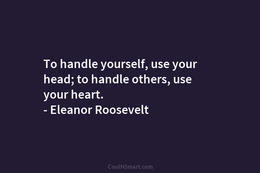 To handle yourself, use your head; to handle others, use your heart. – Eleanor Roosevelt