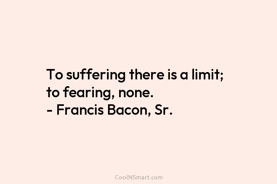 To suffering there is a limit; to fearing, none. – Francis Bacon, Sr.