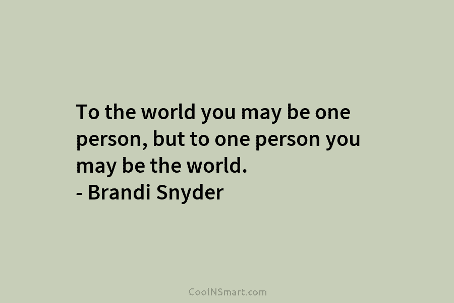 To the world you may be one person, but to one person you may be...