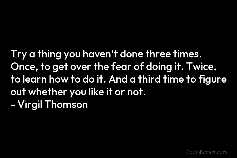 Try a thing you haven’t done three times. Once, to get over the fear of doing it. Twice, to learn...