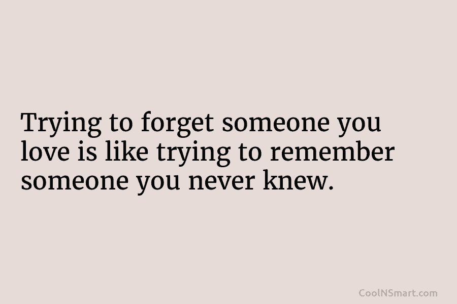 Trying to forget someone you love is like trying to remember someone you never knew.