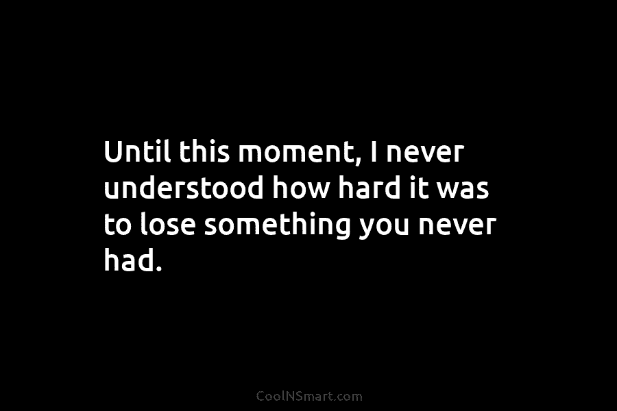 Until this moment, I never understood how hard it was to lose something you never...