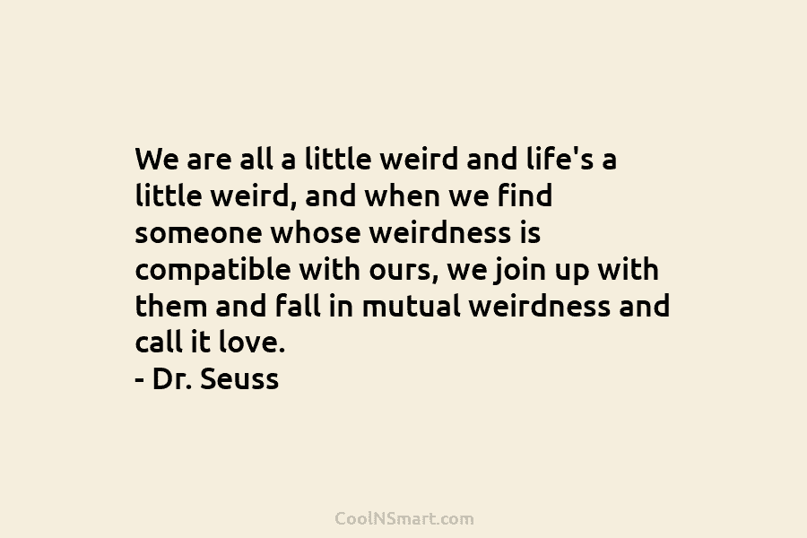 We are all a little weird and life’s a little weird, and when we find someone whose weirdness is compatible...