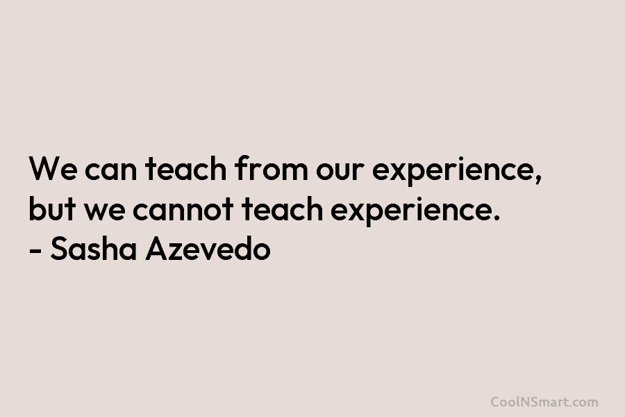 We can teach from our experience, but we cannot teach experience. – Sasha Azevedo