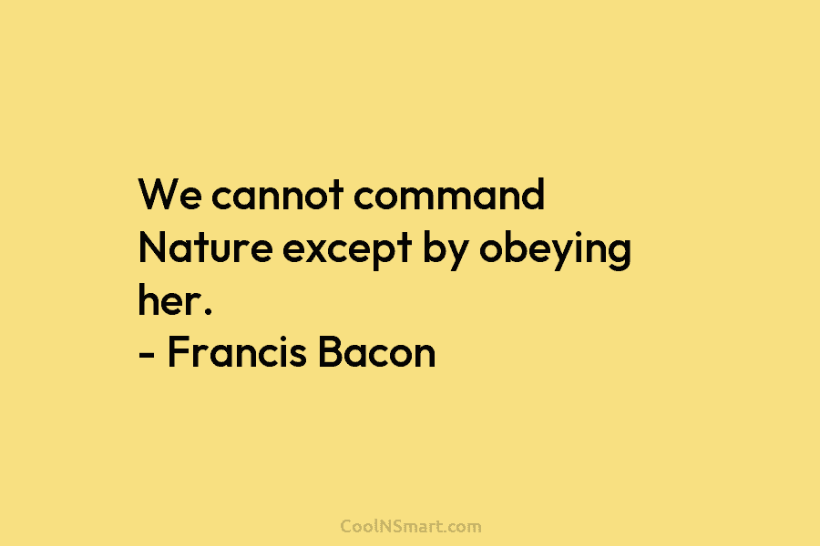 We cannot command Nature except by obeying her. – Francis Bacon