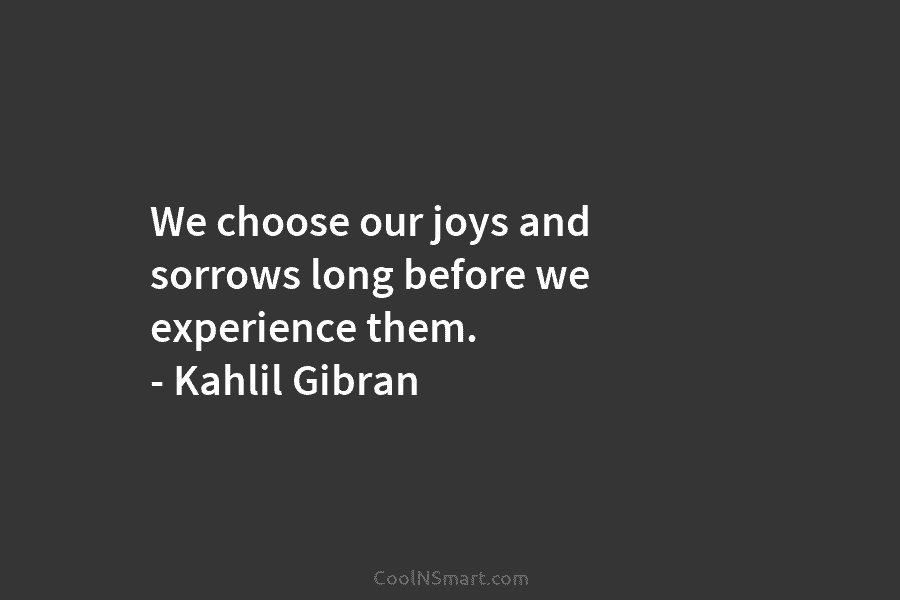We choose our joys and sorrows long before we experience them. – Kahlil Gibran