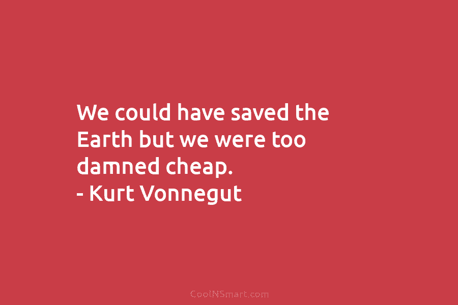 We could have saved the Earth but we were too damned cheap. – Kurt Vonnegut